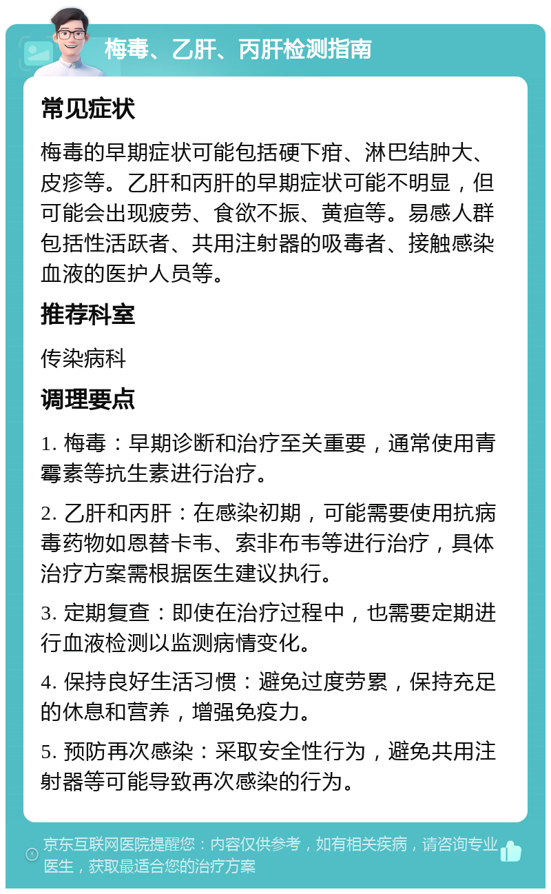 梅毒、乙肝、丙肝检测指南 常见症状 梅毒的早期症状可能包括硬下疳、淋巴结肿大、皮疹等。乙肝和丙肝的早期症状可能不明显，但可能会出现疲劳、食欲不振、黄疸等。易感人群包括性活跃者、共用注射器的吸毒者、接触感染血液的医护人员等。 推荐科室 传染病科 调理要点 1. 梅毒：早期诊断和治疗至关重要，通常使用青霉素等抗生素进行治疗。 2. 乙肝和丙肝：在感染初期，可能需要使用抗病毒药物如恩替卡韦、索非布韦等进行治疗，具体治疗方案需根据医生建议执行。 3. 定期复查：即使在治疗过程中，也需要定期进行血液检测以监测病情变化。 4. 保持良好生活习惯：避免过度劳累，保持充足的休息和营养，增强免疫力。 5. 预防再次感染：采取安全性行为，避免共用注射器等可能导致再次感染的行为。