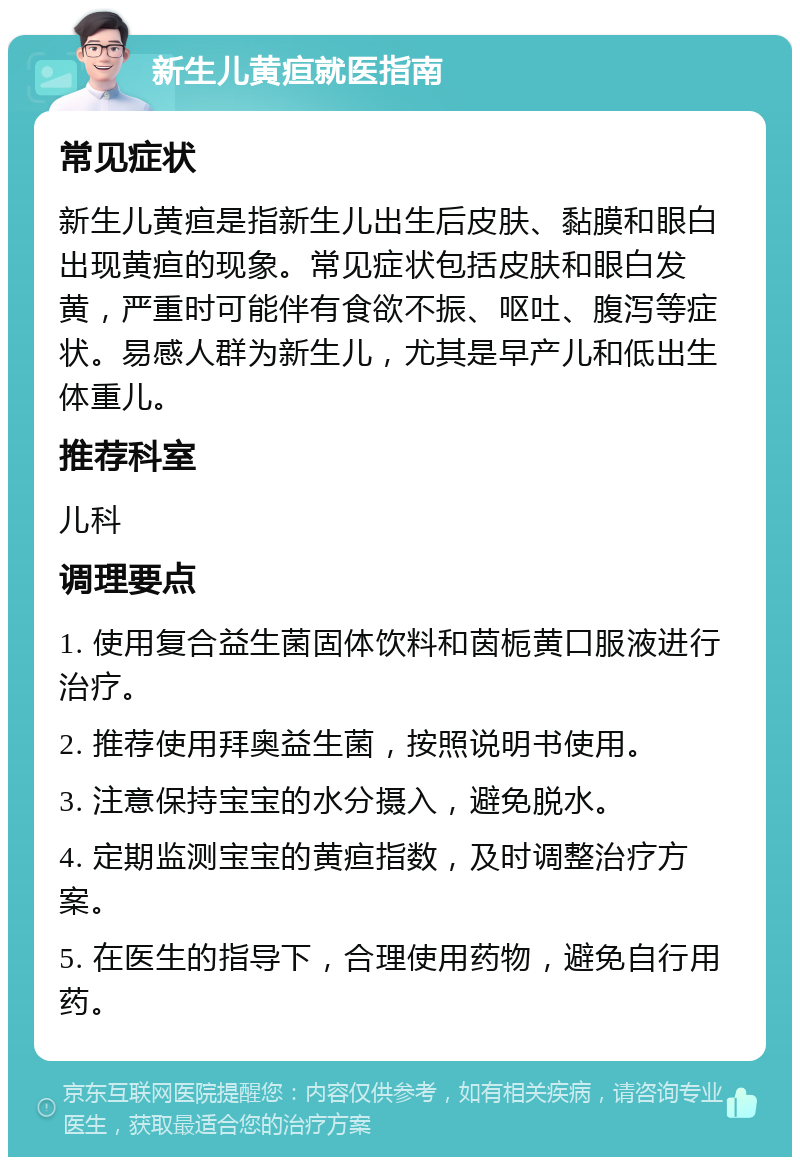 新生儿黄疸就医指南 常见症状 新生儿黄疸是指新生儿出生后皮肤、黏膜和眼白出现黄疸的现象。常见症状包括皮肤和眼白发黄，严重时可能伴有食欲不振、呕吐、腹泻等症状。易感人群为新生儿，尤其是早产儿和低出生体重儿。 推荐科室 儿科 调理要点 1. 使用复合益生菌固体饮料和茵栀黄口服液进行治疗。 2. 推荐使用拜奥益生菌，按照说明书使用。 3. 注意保持宝宝的水分摄入，避免脱水。 4. 定期监测宝宝的黄疸指数，及时调整治疗方案。 5. 在医生的指导下，合理使用药物，避免自行用药。