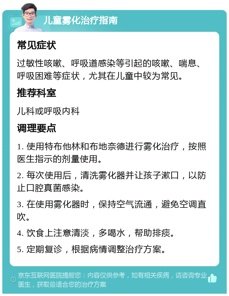 儿童雾化治疗指南 常见症状 过敏性咳嗽、呼吸道感染等引起的咳嗽、喘息、呼吸困难等症状，尤其在儿童中较为常见。 推荐科室 儿科或呼吸内科 调理要点 1. 使用特布他林和布地奈德进行雾化治疗，按照医生指示的剂量使用。 2. 每次使用后，清洗雾化器并让孩子漱口，以防止口腔真菌感染。 3. 在使用雾化器时，保持空气流通，避免空调直吹。 4. 饮食上注意清淡，多喝水，帮助排痰。 5. 定期复诊，根据病情调整治疗方案。