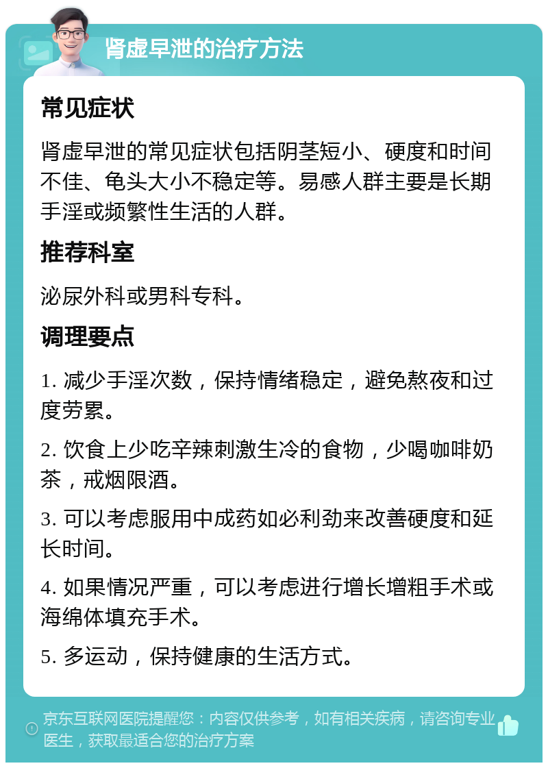 肾虚早泄的治疗方法 常见症状 肾虚早泄的常见症状包括阴茎短小、硬度和时间不佳、龟头大小不稳定等。易感人群主要是长期手淫或频繁性生活的人群。 推荐科室 泌尿外科或男科专科。 调理要点 1. 减少手淫次数，保持情绪稳定，避免熬夜和过度劳累。 2. 饮食上少吃辛辣刺激生冷的食物，少喝咖啡奶茶，戒烟限酒。 3. 可以考虑服用中成药如必利劲来改善硬度和延长时间。 4. 如果情况严重，可以考虑进行增长增粗手术或海绵体填充手术。 5. 多运动，保持健康的生活方式。