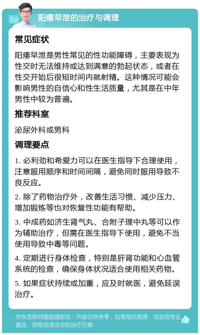 阳痿早泄的治疗与调理 常见症状 阳痿早泄是男性常见的性功能障碍，主要表现为性交时无法维持或达到满意的勃起状态，或者在性交开始后很短时间内就射精。这种情况可能会影响男性的自信心和性生活质量，尤其是在中年男性中较为普遍。 推荐科室 泌尿外科或男科 调理要点 1. 必利劲和希爱力可以在医生指导下合理使用，注意服用顺序和时间间隔，避免同时服用导致不良反应。 2. 除了药物治疗外，改善生活习惯、减少压力、增加锻炼等也对恢复性功能有帮助。 3. 中成药如济生肾气丸、合附子理中丸等可以作为辅助治疗，但需在医生指导下使用，避免不当使用导致中毒等问题。 4. 定期进行身体检查，特别是肝肾功能和心血管系统的检查，确保身体状况适合使用相关药物。 5. 如果症状持续或加重，应及时就医，避免延误治疗。