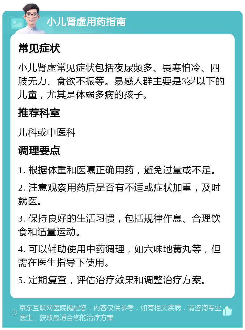 小儿肾虚用药指南 常见症状 小儿肾虚常见症状包括夜尿频多、畏寒怕冷、四肢无力、食欲不振等。易感人群主要是3岁以下的儿童，尤其是体弱多病的孩子。 推荐科室 儿科或中医科 调理要点 1. 根据体重和医嘱正确用药，避免过量或不足。 2. 注意观察用药后是否有不适或症状加重，及时就医。 3. 保持良好的生活习惯，包括规律作息、合理饮食和适量运动。 4. 可以辅助使用中药调理，如六味地黄丸等，但需在医生指导下使用。 5. 定期复查，评估治疗效果和调整治疗方案。