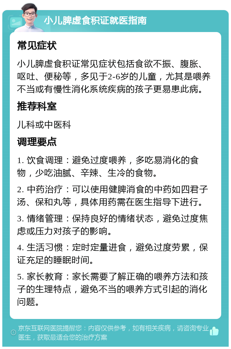 小儿脾虚食积证就医指南 常见症状 小儿脾虚食积证常见症状包括食欲不振、腹胀、呕吐、便秘等，多见于2-6岁的儿童，尤其是喂养不当或有慢性消化系统疾病的孩子更易患此病。 推荐科室 儿科或中医科 调理要点 1. 饮食调理：避免过度喂养，多吃易消化的食物，少吃油腻、辛辣、生冷的食物。 2. 中药治疗：可以使用健脾消食的中药如四君子汤、保和丸等，具体用药需在医生指导下进行。 3. 情绪管理：保持良好的情绪状态，避免过度焦虑或压力对孩子的影响。 4. 生活习惯：定时定量进食，避免过度劳累，保证充足的睡眠时间。 5. 家长教育：家长需要了解正确的喂养方法和孩子的生理特点，避免不当的喂养方式引起的消化问题。