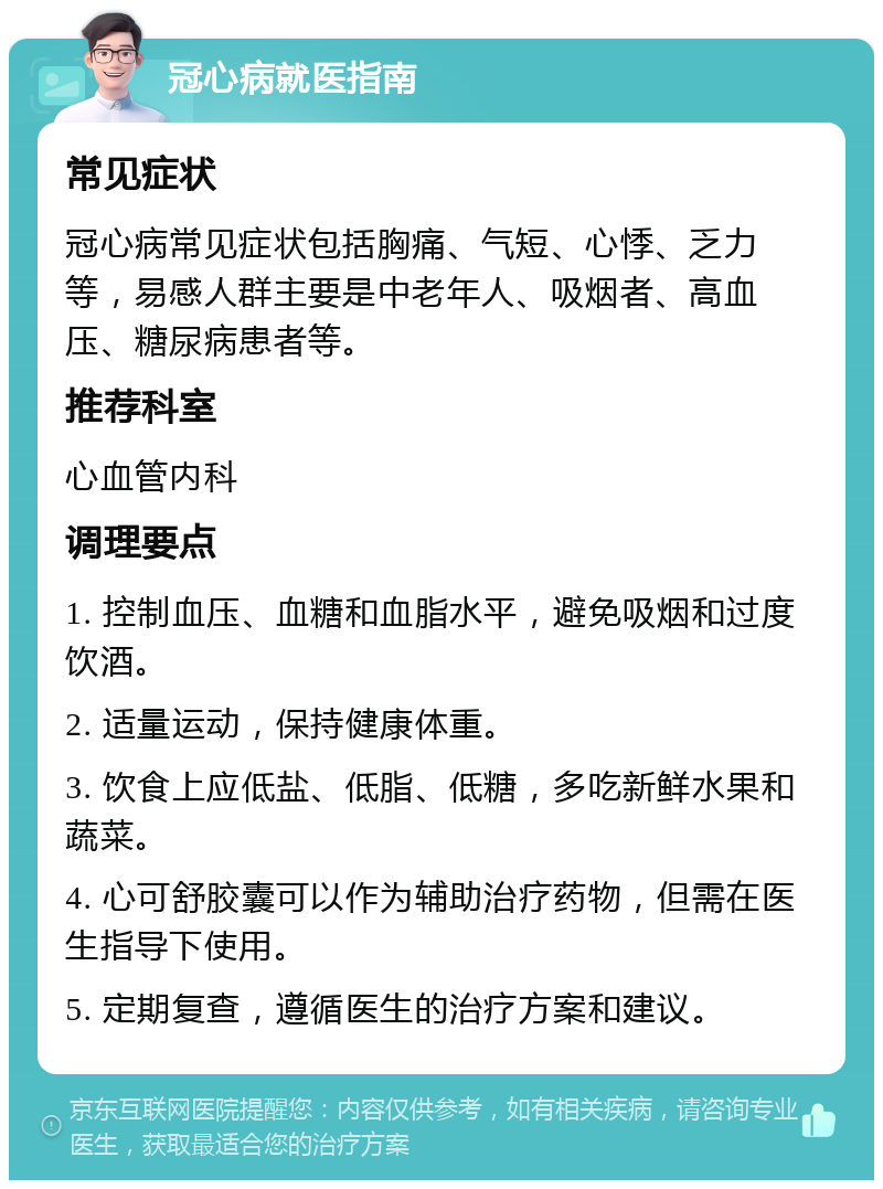 冠心病就医指南 常见症状 冠心病常见症状包括胸痛、气短、心悸、乏力等，易感人群主要是中老年人、吸烟者、高血压、糖尿病患者等。 推荐科室 心血管内科 调理要点 1. 控制血压、血糖和血脂水平，避免吸烟和过度饮酒。 2. 适量运动，保持健康体重。 3. 饮食上应低盐、低脂、低糖，多吃新鲜水果和蔬菜。 4. 心可舒胶囊可以作为辅助治疗药物，但需在医生指导下使用。 5. 定期复查，遵循医生的治疗方案和建议。