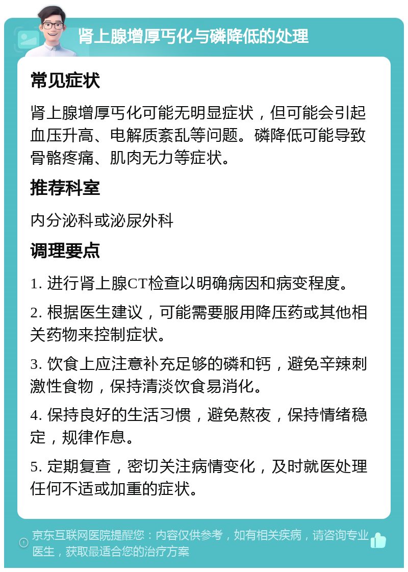 肾上腺增厚丐化与磷降低的处理 常见症状 肾上腺增厚丐化可能无明显症状，但可能会引起血压升高、电解质紊乱等问题。磷降低可能导致骨骼疼痛、肌肉无力等症状。 推荐科室 内分泌科或泌尿外科 调理要点 1. 进行肾上腺CT检查以明确病因和病变程度。 2. 根据医生建议，可能需要服用降压药或其他相关药物来控制症状。 3. 饮食上应注意补充足够的磷和钙，避免辛辣刺激性食物，保持清淡饮食易消化。 4. 保持良好的生活习惯，避免熬夜，保持情绪稳定，规律作息。 5. 定期复查，密切关注病情变化，及时就医处理任何不适或加重的症状。