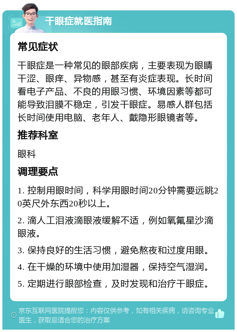 干眼症就医指南 常见症状 干眼症是一种常见的眼部疾病，主要表现为眼睛干涩、眼痒、异物感，甚至有炎症表现。长时间看电子产品、不良的用眼习惯、环境因素等都可能导致泪膜不稳定，引发干眼症。易感人群包括长时间使用电脑、老年人、戴隐形眼镜者等。 推荐科室 眼科 调理要点 1. 控制用眼时间，科学用眼时间20分钟需要远眺20英尺外东西20秒以上。 2. 滴人工泪液滴眼液缓解不适，例如氧氟星沙滴眼液。 3. 保持良好的生活习惯，避免熬夜和过度用眼。 4. 在干燥的环境中使用加湿器，保持空气湿润。 5. 定期进行眼部检查，及时发现和治疗干眼症。