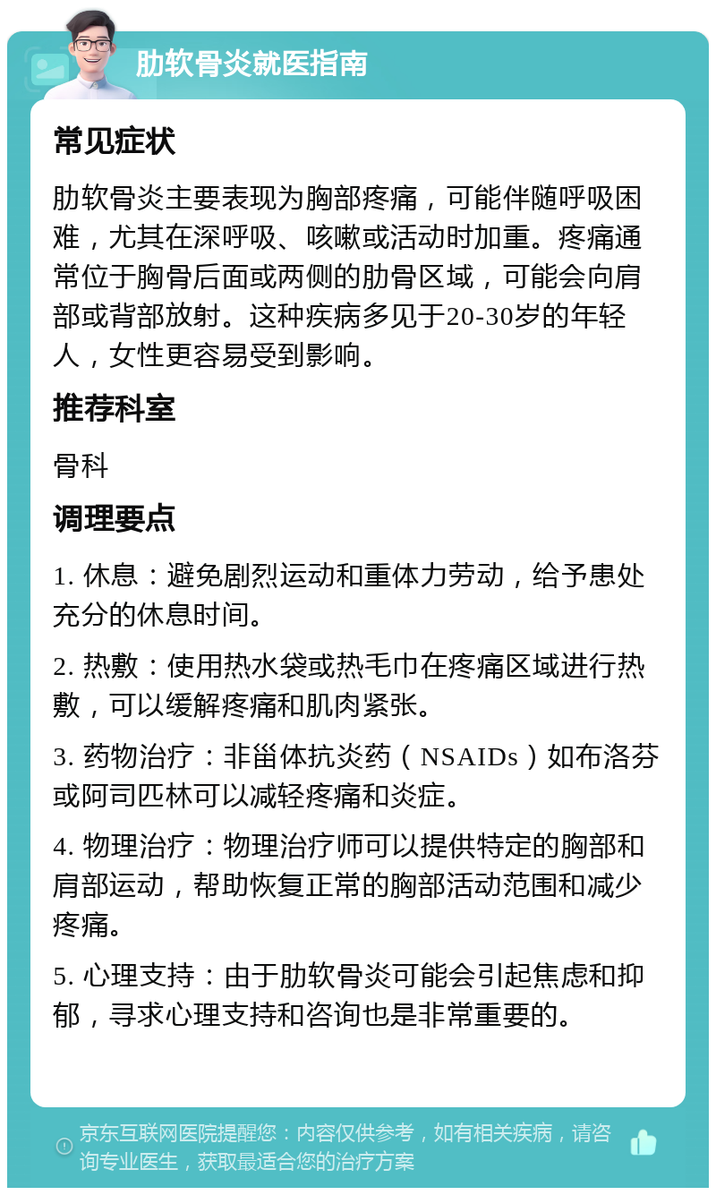 肋软骨炎就医指南 常见症状 肋软骨炎主要表现为胸部疼痛，可能伴随呼吸困难，尤其在深呼吸、咳嗽或活动时加重。疼痛通常位于胸骨后面或两侧的肋骨区域，可能会向肩部或背部放射。这种疾病多见于20-30岁的年轻人，女性更容易受到影响。 推荐科室 骨科 调理要点 1. 休息：避免剧烈运动和重体力劳动，给予患处充分的休息时间。 2. 热敷：使用热水袋或热毛巾在疼痛区域进行热敷，可以缓解疼痛和肌肉紧张。 3. 药物治疗：非甾体抗炎药（NSAIDs）如布洛芬或阿司匹林可以减轻疼痛和炎症。 4. 物理治疗：物理治疗师可以提供特定的胸部和肩部运动，帮助恢复正常的胸部活动范围和减少疼痛。 5. 心理支持：由于肋软骨炎可能会引起焦虑和抑郁，寻求心理支持和咨询也是非常重要的。