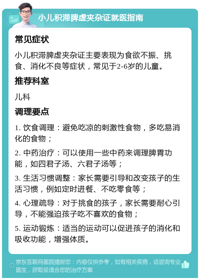 小儿积滞脾虚夹杂证就医指南 常见症状 小儿积滞脾虚夹杂证主要表现为食欲不振、挑食、消化不良等症状，常见于2-6岁的儿童。 推荐科室 儿科 调理要点 1. 饮食调理：避免吃凉的刺激性食物，多吃易消化的食物； 2. 中药治疗：可以使用一些中药来调理脾胃功能，如四君子汤、六君子汤等； 3. 生活习惯调整：家长需要引导和改变孩子的生活习惯，例如定时进餐、不吃零食等； 4. 心理疏导：对于挑食的孩子，家长需要耐心引导，不能强迫孩子吃不喜欢的食物； 5. 运动锻炼：适当的运动可以促进孩子的消化和吸收功能，增强体质。