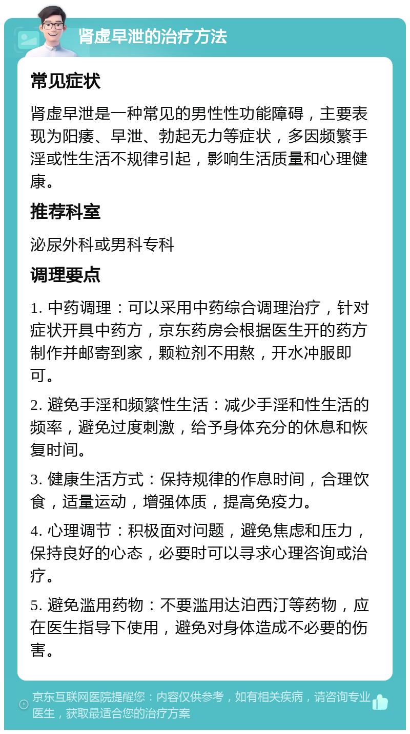 肾虚早泄的治疗方法 常见症状 肾虚早泄是一种常见的男性性功能障碍，主要表现为阳痿、早泄、勃起无力等症状，多因频繁手淫或性生活不规律引起，影响生活质量和心理健康。 推荐科室 泌尿外科或男科专科 调理要点 1. 中药调理：可以采用中药综合调理治疗，针对症状开具中药方，京东药房会根据医生开的药方制作并邮寄到家，颗粒剂不用熬，开水冲服即可。 2. 避免手淫和频繁性生活：减少手淫和性生活的频率，避免过度刺激，给予身体充分的休息和恢复时间。 3. 健康生活方式：保持规律的作息时间，合理饮食，适量运动，增强体质，提高免疫力。 4. 心理调节：积极面对问题，避免焦虑和压力，保持良好的心态，必要时可以寻求心理咨询或治疗。 5. 避免滥用药物：不要滥用达泊西汀等药物，应在医生指导下使用，避免对身体造成不必要的伤害。