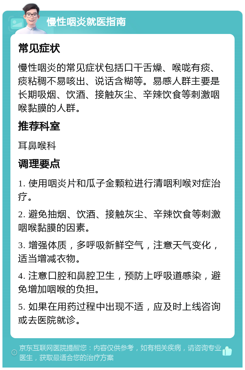 慢性咽炎就医指南 常见症状 慢性咽炎的常见症状包括口干舌燥、喉咙有痰、痰粘稠不易咳出、说话含糊等。易感人群主要是长期吸烟、饮酒、接触灰尘、辛辣饮食等刺激咽喉黏膜的人群。 推荐科室 耳鼻喉科 调理要点 1. 使用咽炎片和瓜子金颗粒进行清咽利喉对症治疗。 2. 避免抽烟、饮酒、接触灰尘、辛辣饮食等刺激咽喉黏膜的因素。 3. 增强体质，多呼吸新鲜空气，注意天气变化，适当增减衣物。 4. 注意口腔和鼻腔卫生，预防上呼吸道感染，避免增加咽喉的负担。 5. 如果在用药过程中出现不适，应及时上线咨询或去医院就诊。