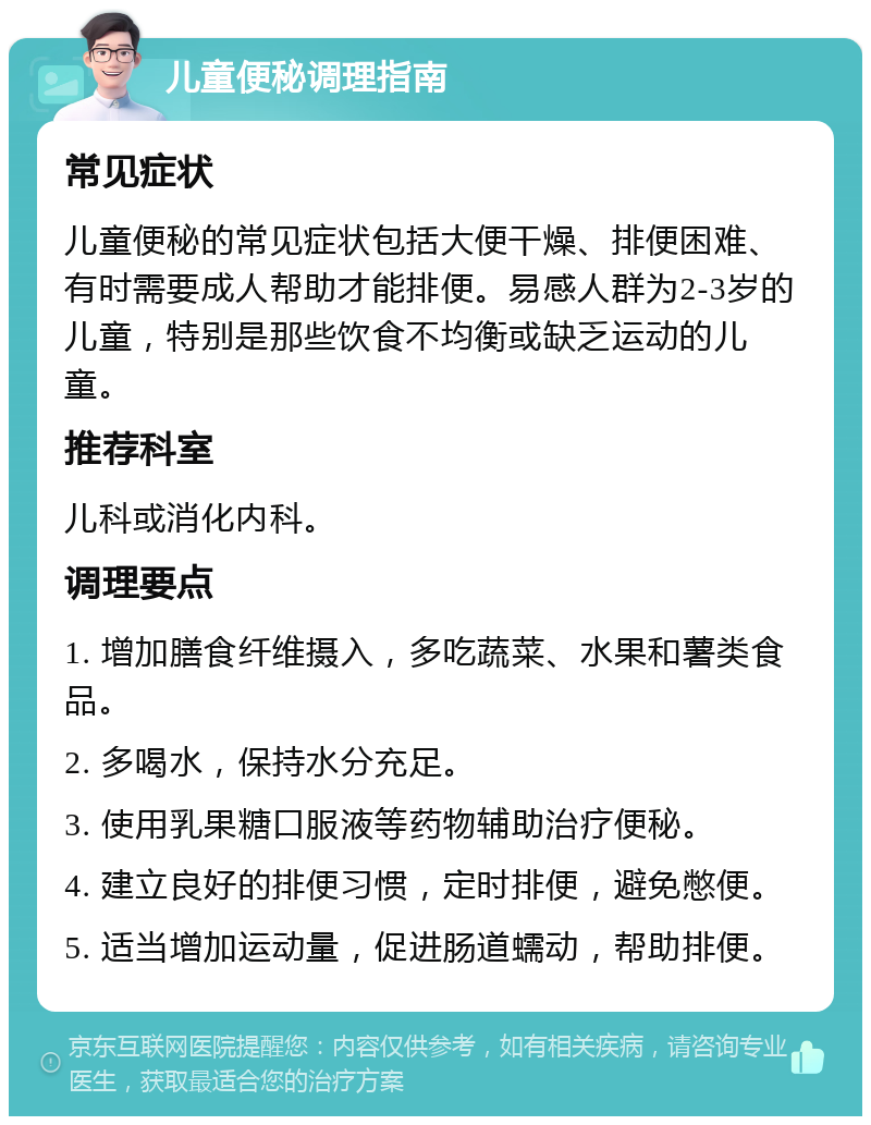 儿童便秘调理指南 常见症状 儿童便秘的常见症状包括大便干燥、排便困难、有时需要成人帮助才能排便。易感人群为2-3岁的儿童，特别是那些饮食不均衡或缺乏运动的儿童。 推荐科室 儿科或消化内科。 调理要点 1. 增加膳食纤维摄入，多吃蔬菜、水果和薯类食品。 2. 多喝水，保持水分充足。 3. 使用乳果糖口服液等药物辅助治疗便秘。 4. 建立良好的排便习惯，定时排便，避免憋便。 5. 适当增加运动量，促进肠道蠕动，帮助排便。