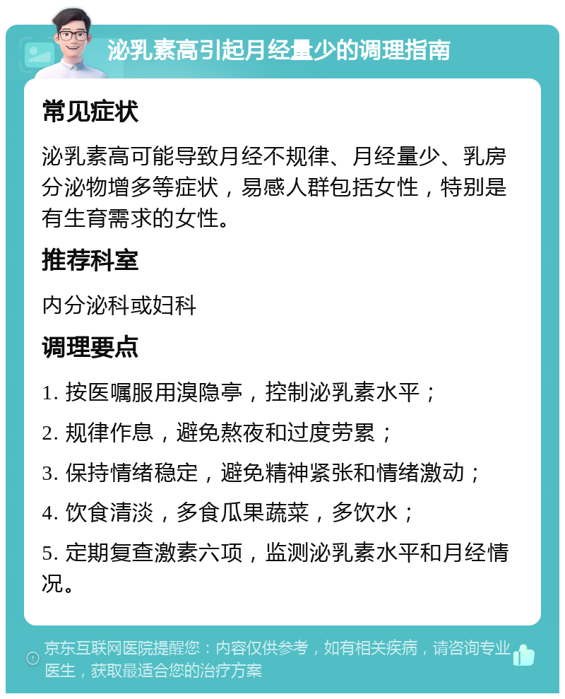 泌乳素高引起月经量少的调理指南 常见症状 泌乳素高可能导致月经不规律、月经量少、乳房分泌物增多等症状，易感人群包括女性，特别是有生育需求的女性。 推荐科室 内分泌科或妇科 调理要点 1. 按医嘱服用溴隐亭，控制泌乳素水平； 2. 规律作息，避免熬夜和过度劳累； 3. 保持情绪稳定，避免精神紧张和情绪激动； 4. 饮食清淡，多食瓜果蔬菜，多饮水； 5. 定期复查激素六项，监测泌乳素水平和月经情况。