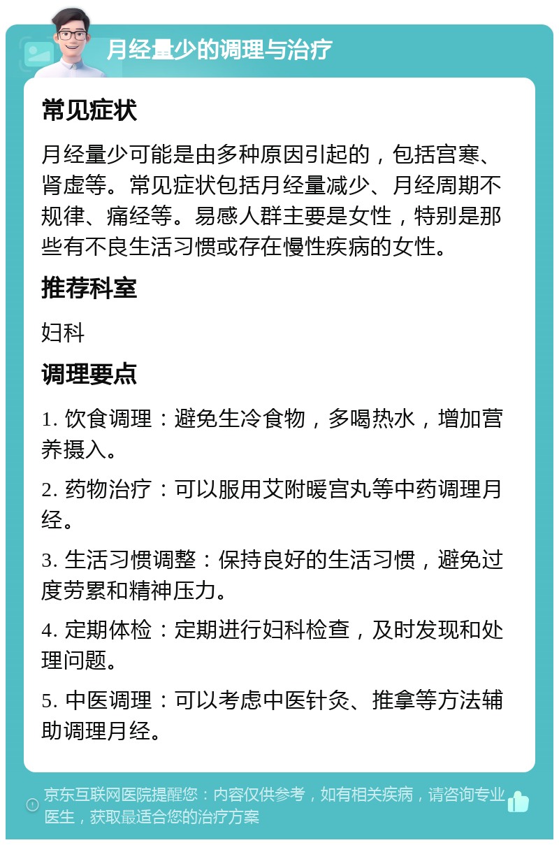 月经量少的调理与治疗 常见症状 月经量少可能是由多种原因引起的，包括宫寒、肾虚等。常见症状包括月经量减少、月经周期不规律、痛经等。易感人群主要是女性，特别是那些有不良生活习惯或存在慢性疾病的女性。 推荐科室 妇科 调理要点 1. 饮食调理：避免生冷食物，多喝热水，增加营养摄入。 2. 药物治疗：可以服用艾附暖宫丸等中药调理月经。 3. 生活习惯调整：保持良好的生活习惯，避免过度劳累和精神压力。 4. 定期体检：定期进行妇科检查，及时发现和处理问题。 5. 中医调理：可以考虑中医针灸、推拿等方法辅助调理月经。