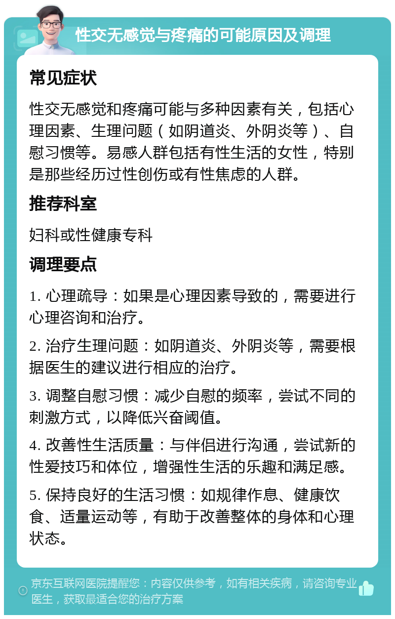 性交无感觉与疼痛的可能原因及调理 常见症状 性交无感觉和疼痛可能与多种因素有关，包括心理因素、生理问题（如阴道炎、外阴炎等）、自慰习惯等。易感人群包括有性生活的女性，特别是那些经历过性创伤或有性焦虑的人群。 推荐科室 妇科或性健康专科 调理要点 1. 心理疏导：如果是心理因素导致的，需要进行心理咨询和治疗。 2. 治疗生理问题：如阴道炎、外阴炎等，需要根据医生的建议进行相应的治疗。 3. 调整自慰习惯：减少自慰的频率，尝试不同的刺激方式，以降低兴奋阈值。 4. 改善性生活质量：与伴侣进行沟通，尝试新的性爱技巧和体位，增强性生活的乐趣和满足感。 5. 保持良好的生活习惯：如规律作息、健康饮食、适量运动等，有助于改善整体的身体和心理状态。