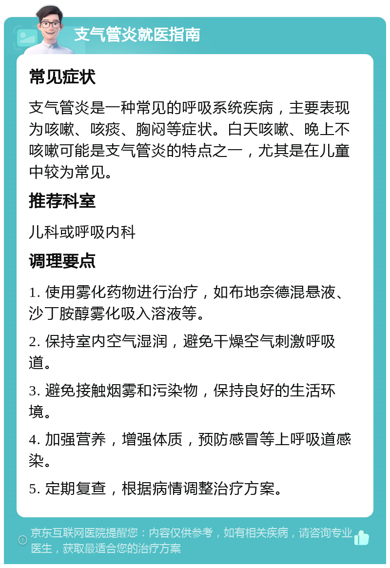 支气管炎就医指南 常见症状 支气管炎是一种常见的呼吸系统疾病，主要表现为咳嗽、咳痰、胸闷等症状。白天咳嗽、晚上不咳嗽可能是支气管炎的特点之一，尤其是在儿童中较为常见。 推荐科室 儿科或呼吸内科 调理要点 1. 使用雾化药物进行治疗，如布地奈德混悬液、沙丁胺醇雾化吸入溶液等。 2. 保持室内空气湿润，避免干燥空气刺激呼吸道。 3. 避免接触烟雾和污染物，保持良好的生活环境。 4. 加强营养，增强体质，预防感冒等上呼吸道感染。 5. 定期复查，根据病情调整治疗方案。