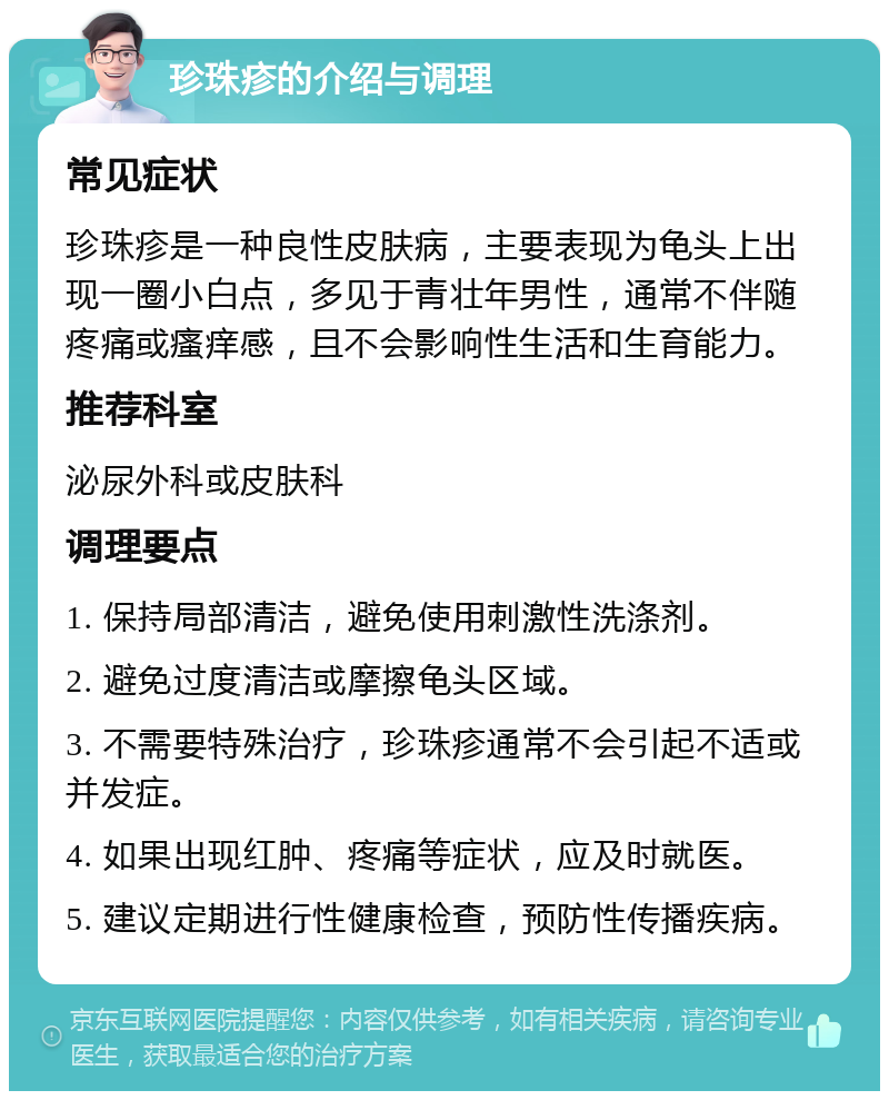 珍珠疹的介绍与调理 常见症状 珍珠疹是一种良性皮肤病，主要表现为龟头上出现一圈小白点，多见于青壮年男性，通常不伴随疼痛或瘙痒感，且不会影响性生活和生育能力。 推荐科室 泌尿外科或皮肤科 调理要点 1. 保持局部清洁，避免使用刺激性洗涤剂。 2. 避免过度清洁或摩擦龟头区域。 3. 不需要特殊治疗，珍珠疹通常不会引起不适或并发症。 4. 如果出现红肿、疼痛等症状，应及时就医。 5. 建议定期进行性健康检查，预防性传播疾病。