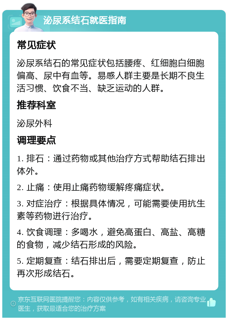 泌尿系结石就医指南 常见症状 泌尿系结石的常见症状包括腰疼、红细胞白细胞偏高、尿中有血等。易感人群主要是长期不良生活习惯、饮食不当、缺乏运动的人群。 推荐科室 泌尿外科 调理要点 1. 排石：通过药物或其他治疗方式帮助结石排出体外。 2. 止痛：使用止痛药物缓解疼痛症状。 3. 对症治疗：根据具体情况，可能需要使用抗生素等药物进行治疗。 4. 饮食调理：多喝水，避免高蛋白、高盐、高糖的食物，减少结石形成的风险。 5. 定期复查：结石排出后，需要定期复查，防止再次形成结石。