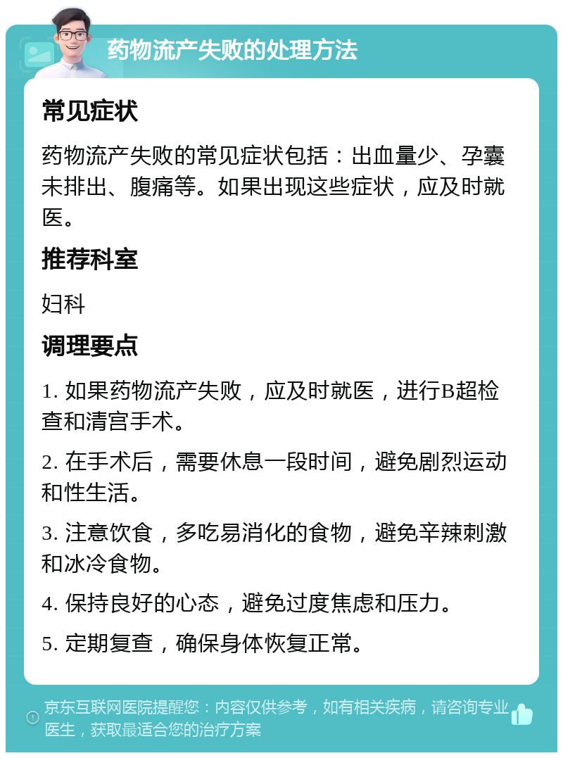 药物流产失败的处理方法 常见症状 药物流产失败的常见症状包括：出血量少、孕囊未排出、腹痛等。如果出现这些症状，应及时就医。 推荐科室 妇科 调理要点 1. 如果药物流产失败，应及时就医，进行B超检查和清宫手术。 2. 在手术后，需要休息一段时间，避免剧烈运动和性生活。 3. 注意饮食，多吃易消化的食物，避免辛辣刺激和冰冷食物。 4. 保持良好的心态，避免过度焦虑和压力。 5. 定期复查，确保身体恢复正常。