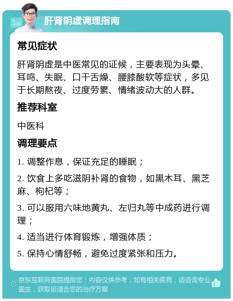 肝肾阴虚调理指南 常见症状 肝肾阴虚是中医常见的证候，主要表现为头晕、耳鸣、失眠、口干舌燥、腰膝酸软等症状，多见于长期熬夜、过度劳累、情绪波动大的人群。 推荐科室 中医科 调理要点 1. 调整作息，保证充足的睡眠； 2. 饮食上多吃滋阴补肾的食物，如黑木耳、黑芝麻、枸杞等； 3. 可以服用六味地黄丸、左归丸等中成药进行调理； 4. 适当进行体育锻炼，增强体质； 5. 保持心情舒畅，避免过度紧张和压力。