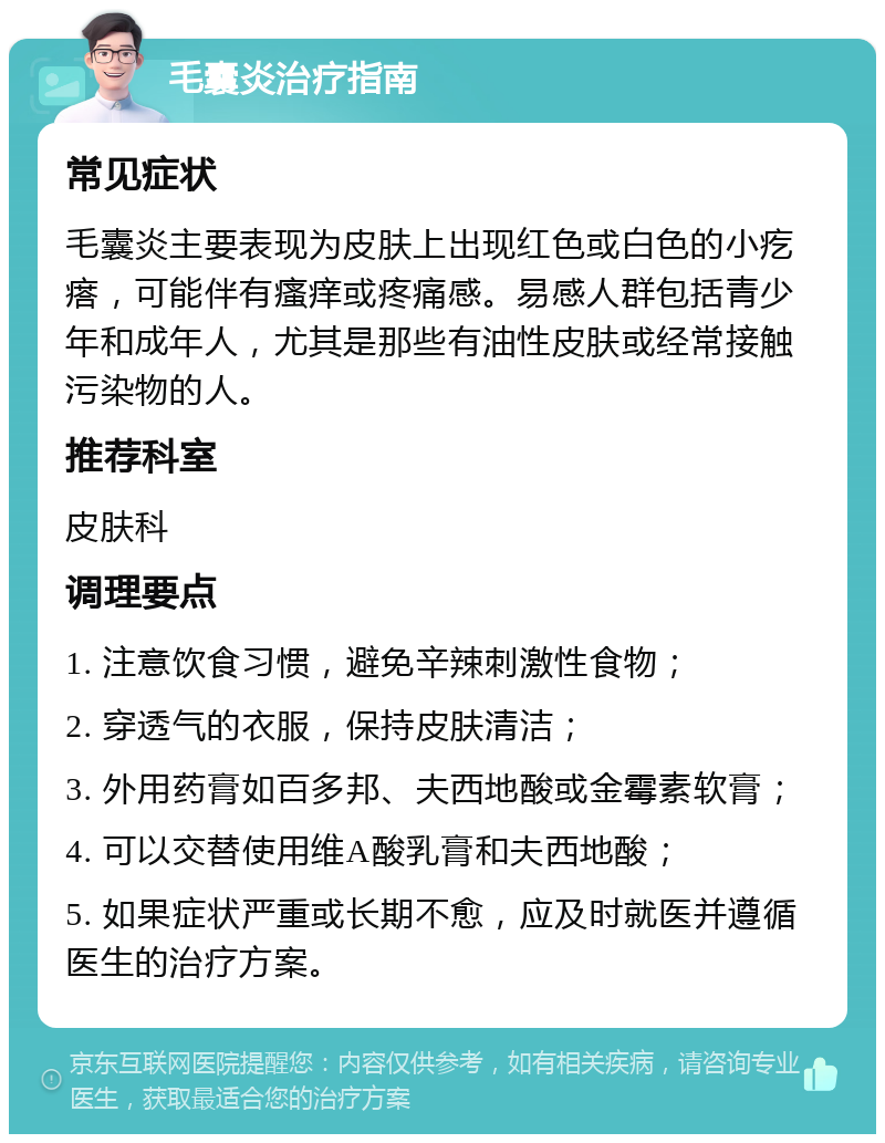 毛囊炎治疗指南 常见症状 毛囊炎主要表现为皮肤上出现红色或白色的小疙瘩，可能伴有瘙痒或疼痛感。易感人群包括青少年和成年人，尤其是那些有油性皮肤或经常接触污染物的人。 推荐科室 皮肤科 调理要点 1. 注意饮食习惯，避免辛辣刺激性食物； 2. 穿透气的衣服，保持皮肤清洁； 3. 外用药膏如百多邦、夫西地酸或金霉素软膏； 4. 可以交替使用维A酸乳膏和夫西地酸； 5. 如果症状严重或长期不愈，应及时就医并遵循医生的治疗方案。