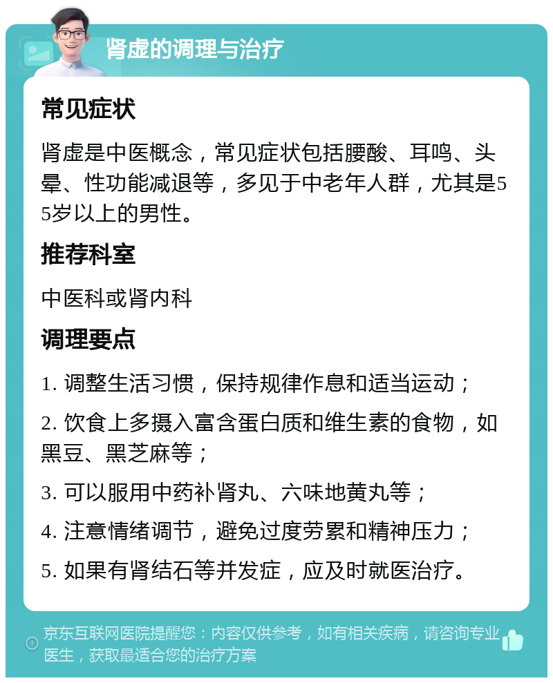 肾虚的调理与治疗 常见症状 肾虚是中医概念，常见症状包括腰酸、耳鸣、头晕、性功能减退等，多见于中老年人群，尤其是55岁以上的男性。 推荐科室 中医科或肾内科 调理要点 1. 调整生活习惯，保持规律作息和适当运动； 2. 饮食上多摄入富含蛋白质和维生素的食物，如黑豆、黑芝麻等； 3. 可以服用中药补肾丸、六味地黄丸等； 4. 注意情绪调节，避免过度劳累和精神压力； 5. 如果有肾结石等并发症，应及时就医治疗。