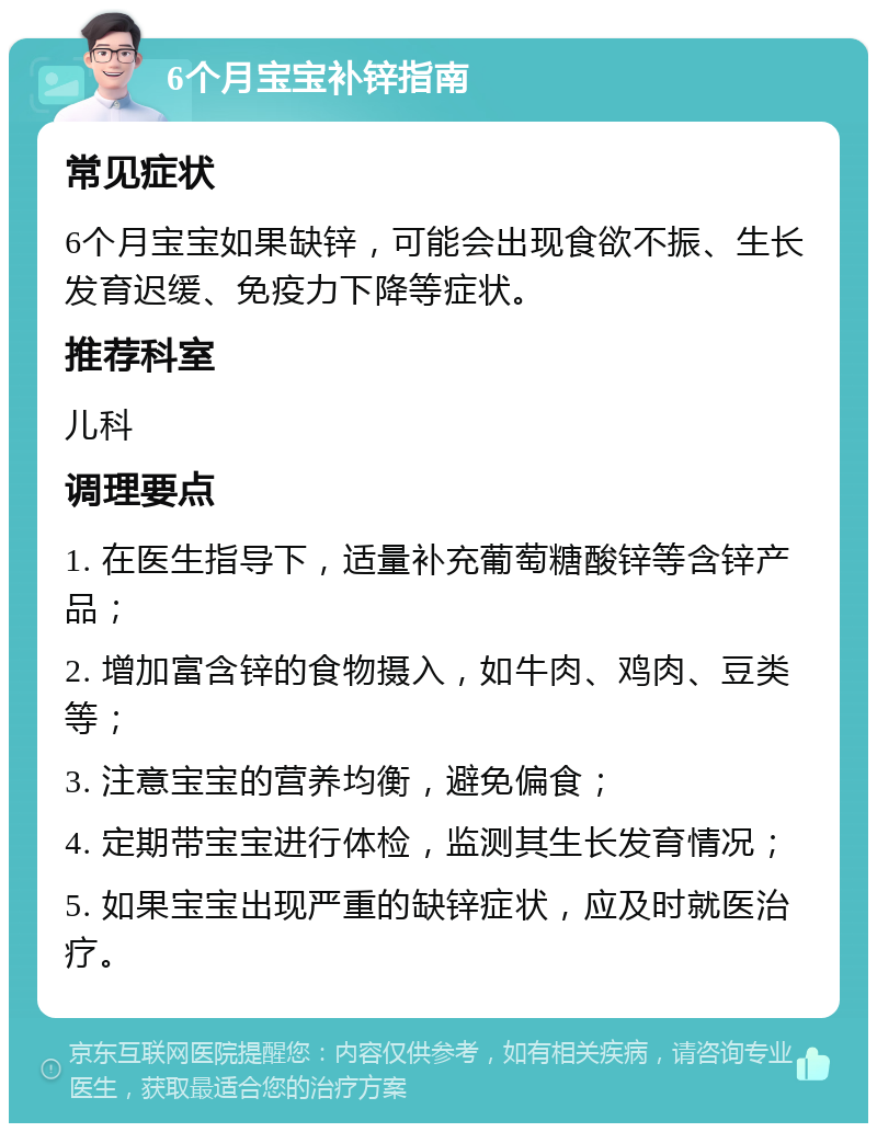 6个月宝宝补锌指南 常见症状 6个月宝宝如果缺锌，可能会出现食欲不振、生长发育迟缓、免疫力下降等症状。 推荐科室 儿科 调理要点 1. 在医生指导下，适量补充葡萄糖酸锌等含锌产品； 2. 增加富含锌的食物摄入，如牛肉、鸡肉、豆类等； 3. 注意宝宝的营养均衡，避免偏食； 4. 定期带宝宝进行体检，监测其生长发育情况； 5. 如果宝宝出现严重的缺锌症状，应及时就医治疗。