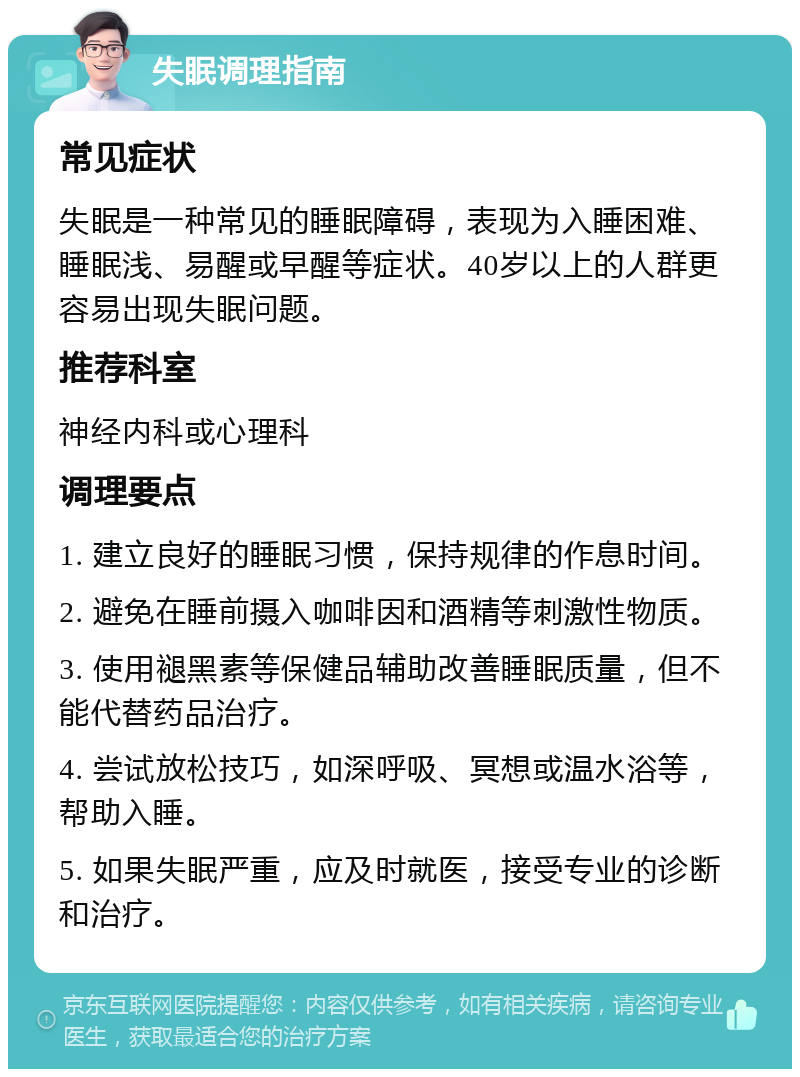 失眠调理指南 常见症状 失眠是一种常见的睡眠障碍，表现为入睡困难、睡眠浅、易醒或早醒等症状。40岁以上的人群更容易出现失眠问题。 推荐科室 神经内科或心理科 调理要点 1. 建立良好的睡眠习惯，保持规律的作息时间。 2. 避免在睡前摄入咖啡因和酒精等刺激性物质。 3. 使用褪黑素等保健品辅助改善睡眠质量，但不能代替药品治疗。 4. 尝试放松技巧，如深呼吸、冥想或温水浴等，帮助入睡。 5. 如果失眠严重，应及时就医，接受专业的诊断和治疗。