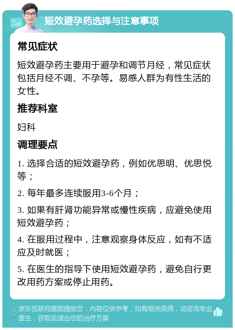 短效避孕药选择与注意事项 常见症状 短效避孕药主要用于避孕和调节月经，常见症状包括月经不调、不孕等。易感人群为有性生活的女性。 推荐科室 妇科 调理要点 1. 选择合适的短效避孕药，例如优思明、优思悦等； 2. 每年最多连续服用3-6个月； 3. 如果有肝肾功能异常或慢性疾病，应避免使用短效避孕药； 4. 在服用过程中，注意观察身体反应，如有不适应及时就医； 5. 在医生的指导下使用短效避孕药，避免自行更改用药方案或停止用药。