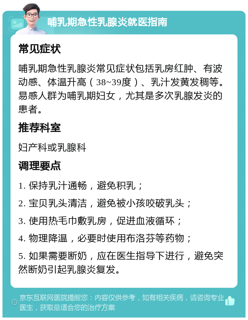 哺乳期急性乳腺炎就医指南 常见症状 哺乳期急性乳腺炎常见症状包括乳房红肿、有波动感、体温升高（38~39度）、乳汁发黄发稠等。易感人群为哺乳期妇女，尤其是多次乳腺发炎的患者。 推荐科室 妇产科或乳腺科 调理要点 1. 保持乳汁通畅，避免积乳； 2. 宝贝乳头清洁，避免被小孩咬破乳头； 3. 使用热毛巾敷乳房，促进血液循环； 4. 物理降温，必要时使用布洛芬等药物； 5. 如果需要断奶，应在医生指导下进行，避免突然断奶引起乳腺炎复发。