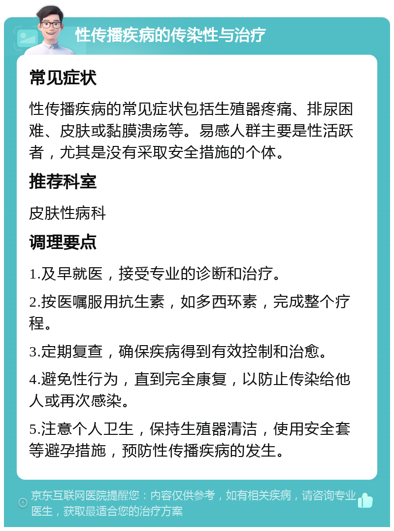 性传播疾病的传染性与治疗 常见症状 性传播疾病的常见症状包括生殖器疼痛、排尿困难、皮肤或黏膜溃疡等。易感人群主要是性活跃者，尤其是没有采取安全措施的个体。 推荐科室 皮肤性病科 调理要点 1.及早就医，接受专业的诊断和治疗。 2.按医嘱服用抗生素，如多西环素，完成整个疗程。 3.定期复查，确保疾病得到有效控制和治愈。 4.避免性行为，直到完全康复，以防止传染给他人或再次感染。 5.注意个人卫生，保持生殖器清洁，使用安全套等避孕措施，预防性传播疾病的发生。