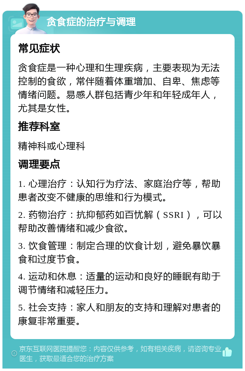 贪食症的治疗与调理 常见症状 贪食症是一种心理和生理疾病，主要表现为无法控制的食欲，常伴随着体重增加、自卑、焦虑等情绪问题。易感人群包括青少年和年轻成年人，尤其是女性。 推荐科室 精神科或心理科 调理要点 1. 心理治疗：认知行为疗法、家庭治疗等，帮助患者改变不健康的思维和行为模式。 2. 药物治疗：抗抑郁药如百忧解（SSRI），可以帮助改善情绪和减少食欲。 3. 饮食管理：制定合理的饮食计划，避免暴饮暴食和过度节食。 4. 运动和休息：适量的运动和良好的睡眠有助于调节情绪和减轻压力。 5. 社会支持：家人和朋友的支持和理解对患者的康复非常重要。