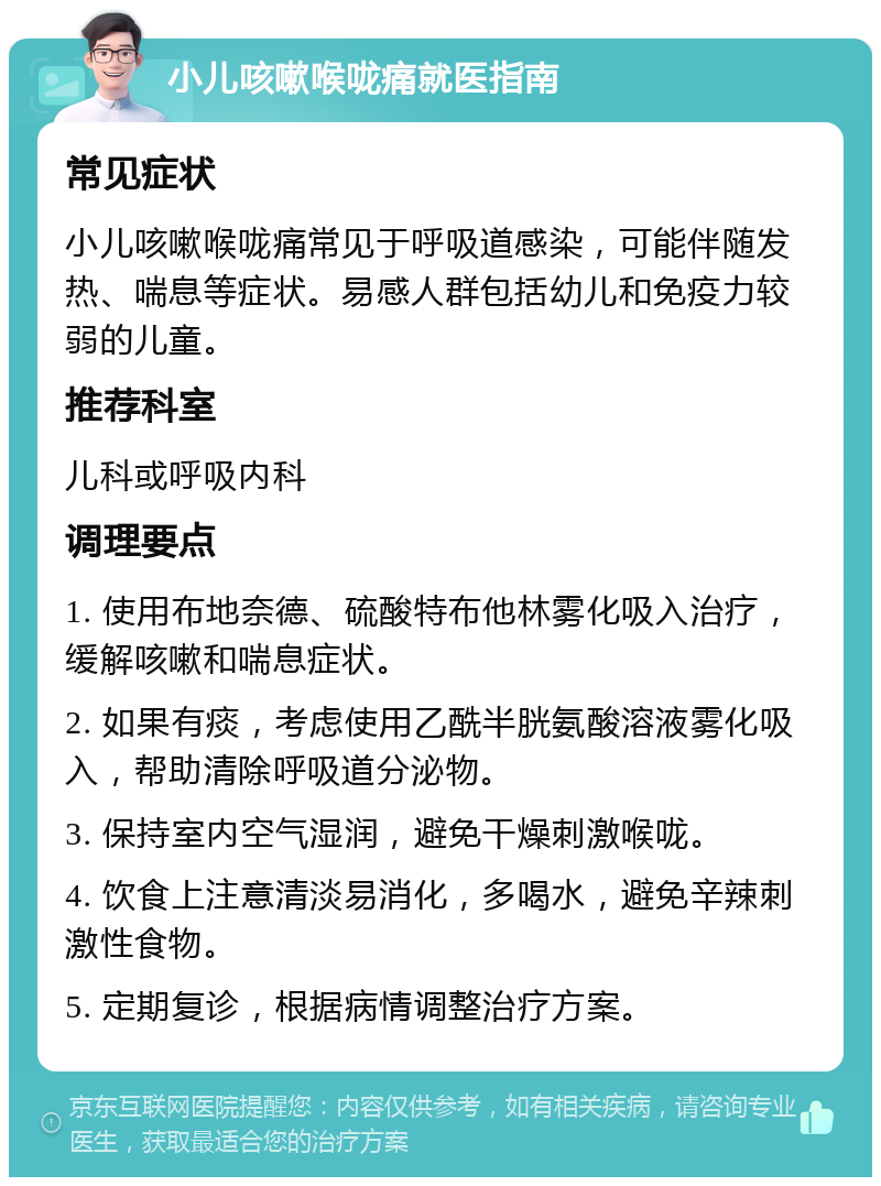 小儿咳嗽喉咙痛就医指南 常见症状 小儿咳嗽喉咙痛常见于呼吸道感染，可能伴随发热、喘息等症状。易感人群包括幼儿和免疫力较弱的儿童。 推荐科室 儿科或呼吸内科 调理要点 1. 使用布地奈德、硫酸特布他林雾化吸入治疗，缓解咳嗽和喘息症状。 2. 如果有痰，考虑使用乙酰半胱氨酸溶液雾化吸入，帮助清除呼吸道分泌物。 3. 保持室内空气湿润，避免干燥刺激喉咙。 4. 饮食上注意清淡易消化，多喝水，避免辛辣刺激性食物。 5. 定期复诊，根据病情调整治疗方案。