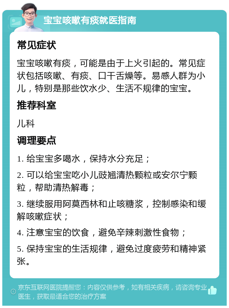 宝宝咳嗽有痰就医指南 常见症状 宝宝咳嗽有痰，可能是由于上火引起的。常见症状包括咳嗽、有痰、口干舌燥等。易感人群为小儿，特别是那些饮水少、生活不规律的宝宝。 推荐科室 儿科 调理要点 1. 给宝宝多喝水，保持水分充足； 2. 可以给宝宝吃小儿豉翘清热颗粒或安尔宁颗粒，帮助清热解毒； 3. 继续服用阿莫西林和止咳糖浆，控制感染和缓解咳嗽症状； 4. 注意宝宝的饮食，避免辛辣刺激性食物； 5. 保持宝宝的生活规律，避免过度疲劳和精神紧张。