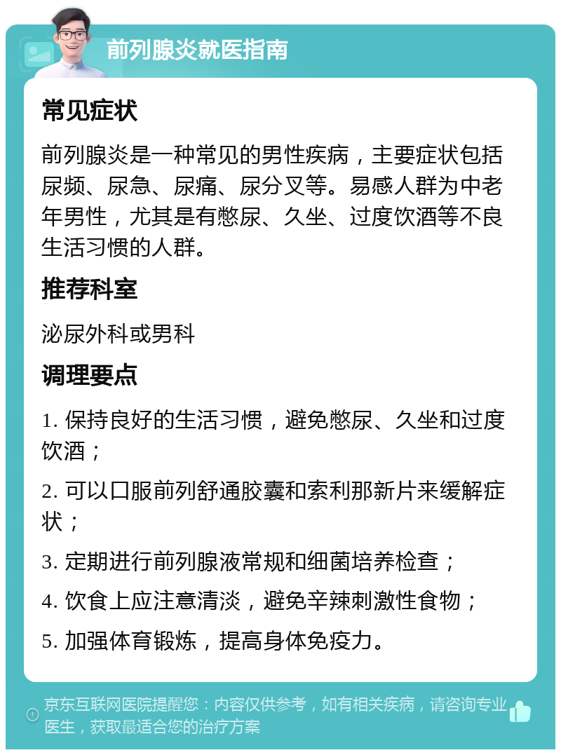 前列腺炎就医指南 常见症状 前列腺炎是一种常见的男性疾病，主要症状包括尿频、尿急、尿痛、尿分叉等。易感人群为中老年男性，尤其是有憋尿、久坐、过度饮酒等不良生活习惯的人群。 推荐科室 泌尿外科或男科 调理要点 1. 保持良好的生活习惯，避免憋尿、久坐和过度饮酒； 2. 可以口服前列舒通胶囊和索利那新片来缓解症状； 3. 定期进行前列腺液常规和细菌培养检查； 4. 饮食上应注意清淡，避免辛辣刺激性食物； 5. 加强体育锻炼，提高身体免疫力。