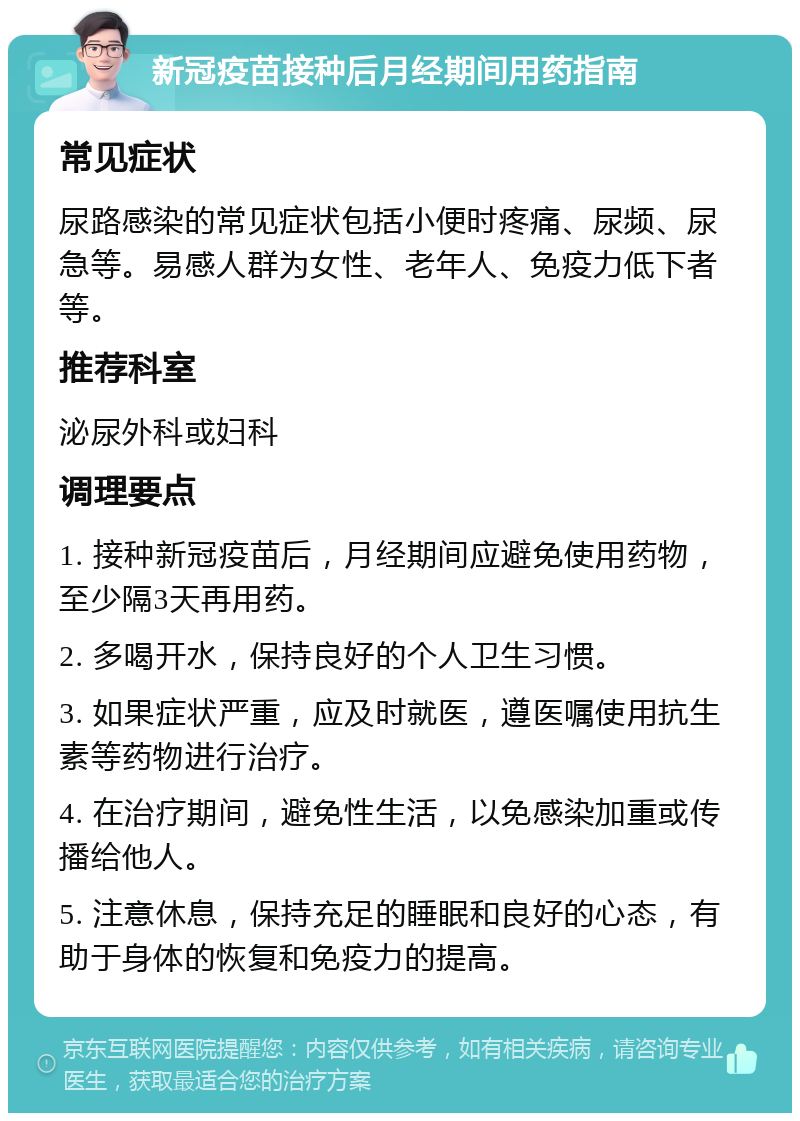 新冠疫苗接种后月经期间用药指南 常见症状 尿路感染的常见症状包括小便时疼痛、尿频、尿急等。易感人群为女性、老年人、免疫力低下者等。 推荐科室 泌尿外科或妇科 调理要点 1. 接种新冠疫苗后，月经期间应避免使用药物，至少隔3天再用药。 2. 多喝开水，保持良好的个人卫生习惯。 3. 如果症状严重，应及时就医，遵医嘱使用抗生素等药物进行治疗。 4. 在治疗期间，避免性生活，以免感染加重或传播给他人。 5. 注意休息，保持充足的睡眠和良好的心态，有助于身体的恢复和免疫力的提高。