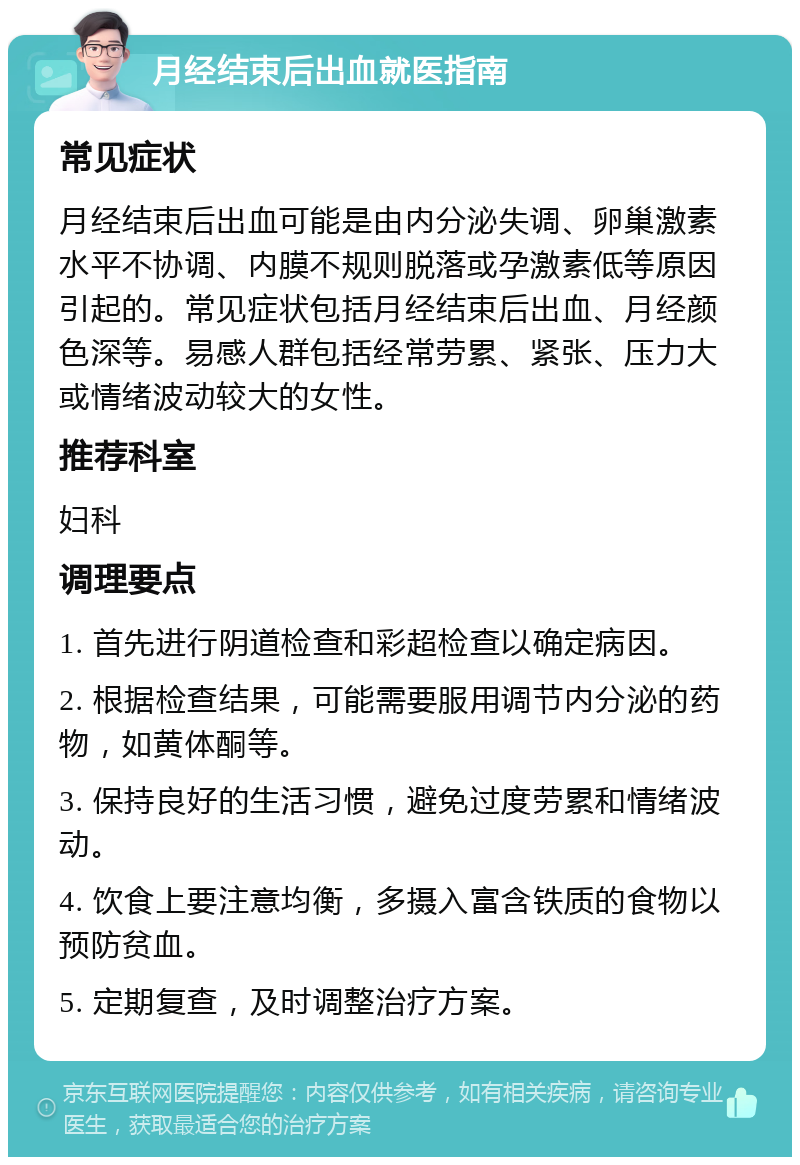 月经结束后出血就医指南 常见症状 月经结束后出血可能是由内分泌失调、卵巢激素水平不协调、内膜不规则脱落或孕激素低等原因引起的。常见症状包括月经结束后出血、月经颜色深等。易感人群包括经常劳累、紧张、压力大或情绪波动较大的女性。 推荐科室 妇科 调理要点 1. 首先进行阴道检查和彩超检查以确定病因。 2. 根据检查结果，可能需要服用调节内分泌的药物，如黄体酮等。 3. 保持良好的生活习惯，避免过度劳累和情绪波动。 4. 饮食上要注意均衡，多摄入富含铁质的食物以预防贫血。 5. 定期复查，及时调整治疗方案。