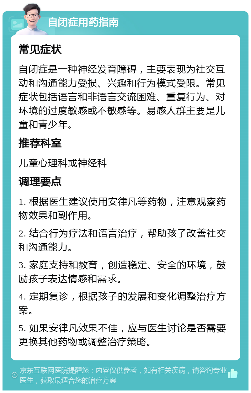 自闭症用药指南 常见症状 自闭症是一种神经发育障碍，主要表现为社交互动和沟通能力受损、兴趣和行为模式受限。常见症状包括语言和非语言交流困难、重复行为、对环境的过度敏感或不敏感等。易感人群主要是儿童和青少年。 推荐科室 儿童心理科或神经科 调理要点 1. 根据医生建议使用安律凡等药物，注意观察药物效果和副作用。 2. 结合行为疗法和语言治疗，帮助孩子改善社交和沟通能力。 3. 家庭支持和教育，创造稳定、安全的环境，鼓励孩子表达情感和需求。 4. 定期复诊，根据孩子的发展和变化调整治疗方案。 5. 如果安律凡效果不佳，应与医生讨论是否需要更换其他药物或调整治疗策略。