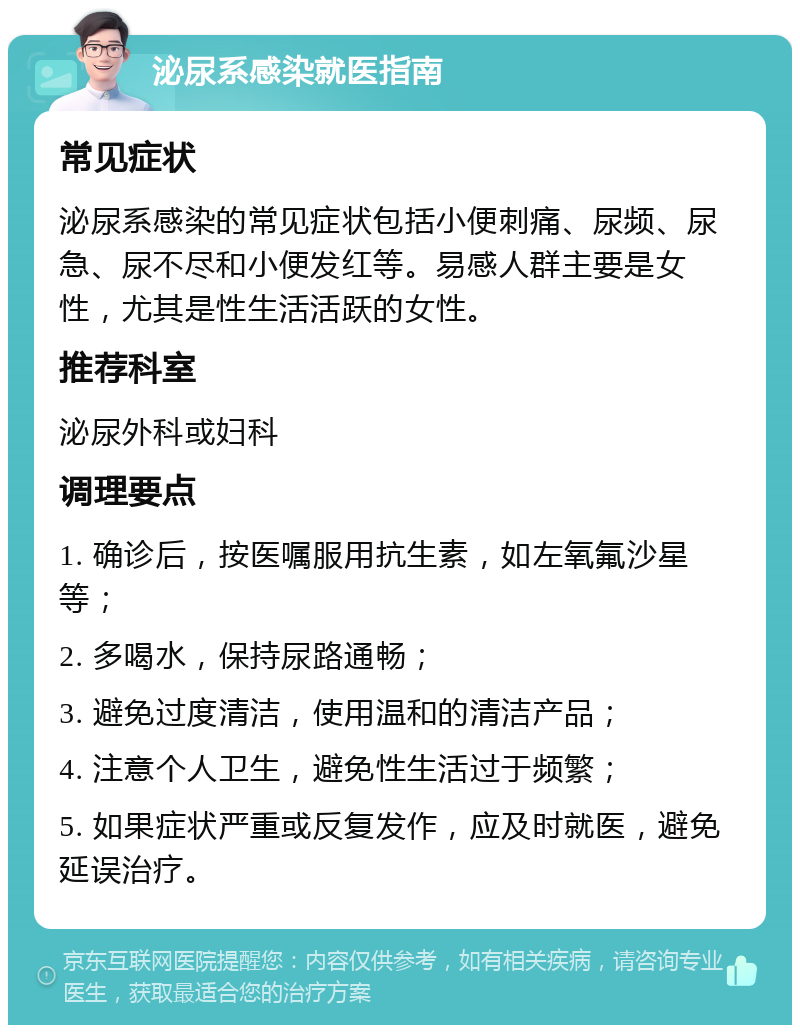 泌尿系感染就医指南 常见症状 泌尿系感染的常见症状包括小便刺痛、尿频、尿急、尿不尽和小便发红等。易感人群主要是女性，尤其是性生活活跃的女性。 推荐科室 泌尿外科或妇科 调理要点 1. 确诊后，按医嘱服用抗生素，如左氧氟沙星等； 2. 多喝水，保持尿路通畅； 3. 避免过度清洁，使用温和的清洁产品； 4. 注意个人卫生，避免性生活过于频繁； 5. 如果症状严重或反复发作，应及时就医，避免延误治疗。