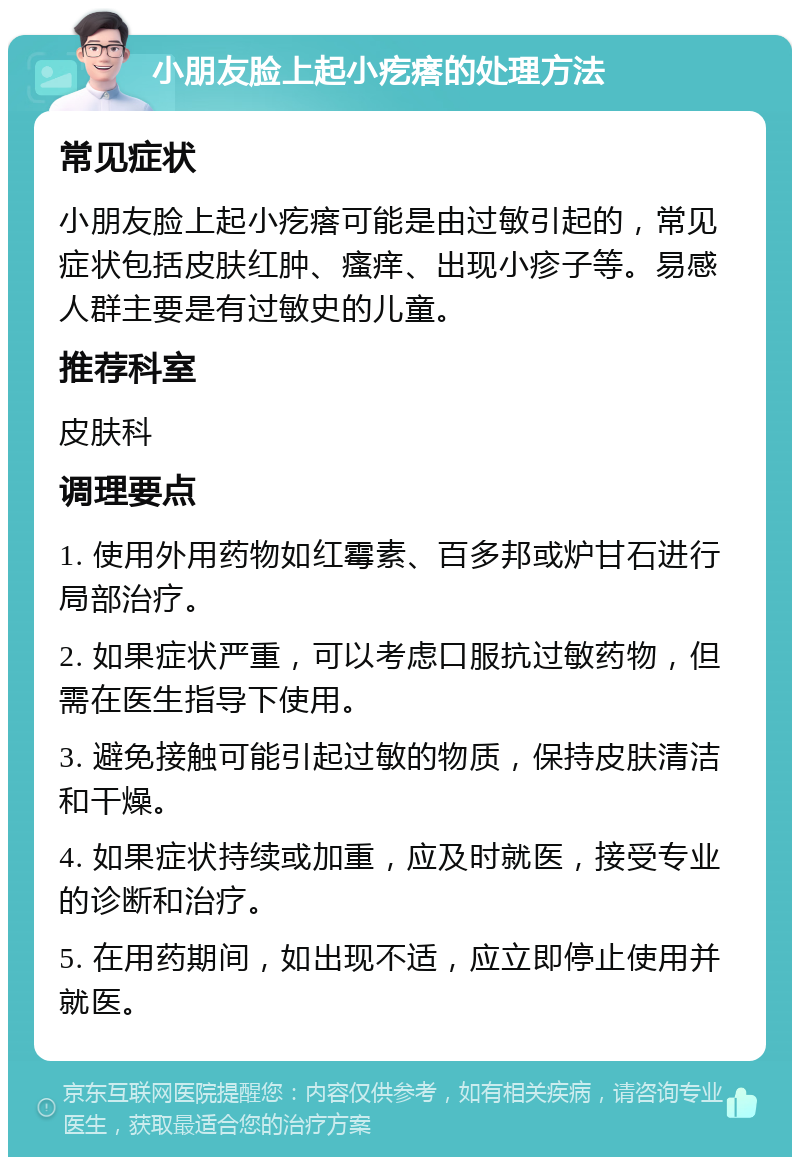 小朋友脸上起小疙瘩的处理方法 常见症状 小朋友脸上起小疙瘩可能是由过敏引起的，常见症状包括皮肤红肿、瘙痒、出现小疹子等。易感人群主要是有过敏史的儿童。 推荐科室 皮肤科 调理要点 1. 使用外用药物如红霉素、百多邦或炉甘石进行局部治疗。 2. 如果症状严重，可以考虑口服抗过敏药物，但需在医生指导下使用。 3. 避免接触可能引起过敏的物质，保持皮肤清洁和干燥。 4. 如果症状持续或加重，应及时就医，接受专业的诊断和治疗。 5. 在用药期间，如出现不适，应立即停止使用并就医。