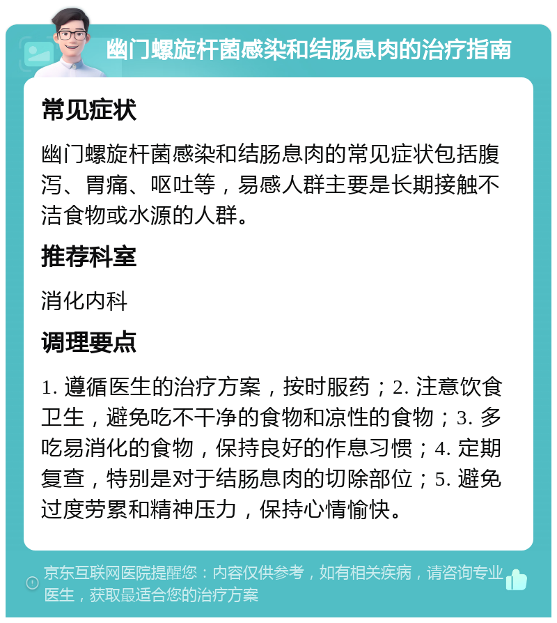 幽门螺旋杆菌感染和结肠息肉的治疗指南 常见症状 幽门螺旋杆菌感染和结肠息肉的常见症状包括腹泻、胃痛、呕吐等，易感人群主要是长期接触不洁食物或水源的人群。 推荐科室 消化内科 调理要点 1. 遵循医生的治疗方案，按时服药；2. 注意饮食卫生，避免吃不干净的食物和凉性的食物；3. 多吃易消化的食物，保持良好的作息习惯；4. 定期复查，特别是对于结肠息肉的切除部位；5. 避免过度劳累和精神压力，保持心情愉快。