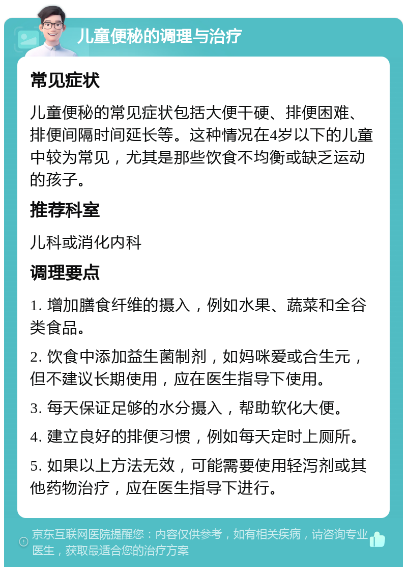 儿童便秘的调理与治疗 常见症状 儿童便秘的常见症状包括大便干硬、排便困难、排便间隔时间延长等。这种情况在4岁以下的儿童中较为常见，尤其是那些饮食不均衡或缺乏运动的孩子。 推荐科室 儿科或消化内科 调理要点 1. 增加膳食纤维的摄入，例如水果、蔬菜和全谷类食品。 2. 饮食中添加益生菌制剂，如妈咪爱或合生元，但不建议长期使用，应在医生指导下使用。 3. 每天保证足够的水分摄入，帮助软化大便。 4. 建立良好的排便习惯，例如每天定时上厕所。 5. 如果以上方法无效，可能需要使用轻泻剂或其他药物治疗，应在医生指导下进行。