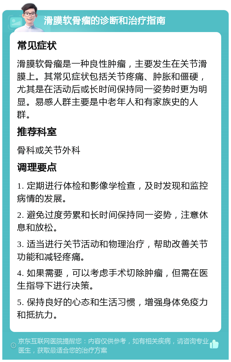 滑膜软骨瘤的诊断和治疗指南 常见症状 滑膜软骨瘤是一种良性肿瘤，主要发生在关节滑膜上。其常见症状包括关节疼痛、肿胀和僵硬，尤其是在活动后或长时间保持同一姿势时更为明显。易感人群主要是中老年人和有家族史的人群。 推荐科室 骨科或关节外科 调理要点 1. 定期进行体检和影像学检查，及时发现和监控病情的发展。 2. 避免过度劳累和长时间保持同一姿势，注意休息和放松。 3. 适当进行关节活动和物理治疗，帮助改善关节功能和减轻疼痛。 4. 如果需要，可以考虑手术切除肿瘤，但需在医生指导下进行决策。 5. 保持良好的心态和生活习惯，增强身体免疫力和抵抗力。