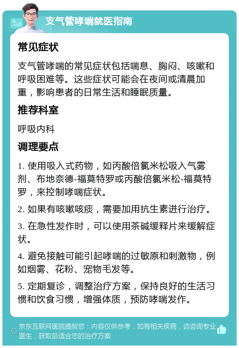 支气管哮喘就医指南 常见症状 支气管哮喘的常见症状包括喘息、胸闷、咳嗽和呼吸困难等。这些症状可能会在夜间或清晨加重，影响患者的日常生活和睡眠质量。 推荐科室 呼吸内科 调理要点 1. 使用吸入式药物，如丙酸倍氯米松吸入气雾剂、布地奈德-福莫特罗或丙酸倍氯米松-福莫特罗，来控制哮喘症状。 2. 如果有咳嗽咳痰，需要加用抗生素进行治疗。 3. 在急性发作时，可以使用茶碱缓释片来缓解症状。 4. 避免接触可能引起哮喘的过敏原和刺激物，例如烟雾、花粉、宠物毛发等。 5. 定期复诊，调整治疗方案，保持良好的生活习惯和饮食习惯，增强体质，预防哮喘发作。