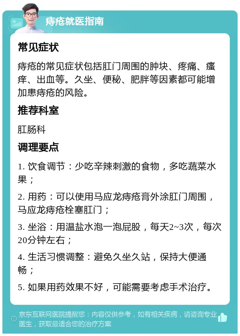 痔疮就医指南 常见症状 痔疮的常见症状包括肛门周围的肿块、疼痛、瘙痒、出血等。久坐、便秘、肥胖等因素都可能增加患痔疮的风险。 推荐科室 肛肠科 调理要点 1. 饮食调节：少吃辛辣刺激的食物，多吃蔬菜水果； 2. 用药：可以使用马应龙痔疮膏外涂肛门周围，马应龙痔疮栓塞肛门； 3. 坐浴：用温盐水泡一泡屁股，每天2~3次，每次20分钟左右； 4. 生活习惯调整：避免久坐久站，保持大便通畅； 5. 如果用药效果不好，可能需要考虑手术治疗。