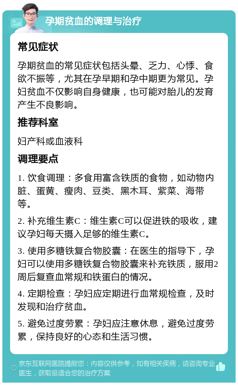 孕期贫血的调理与治疗 常见症状 孕期贫血的常见症状包括头晕、乏力、心悸、食欲不振等，尤其在孕早期和孕中期更为常见。孕妇贫血不仅影响自身健康，也可能对胎儿的发育产生不良影响。 推荐科室 妇产科或血液科 调理要点 1. 饮食调理：多食用富含铁质的食物，如动物内脏、蛋黄、瘦肉、豆类、黑木耳、紫菜、海带等。 2. 补充维生素C：维生素C可以促进铁的吸收，建议孕妇每天摄入足够的维生素C。 3. 使用多糖铁复合物胶囊：在医生的指导下，孕妇可以使用多糖铁复合物胶囊来补充铁质，服用2周后复查血常规和铁蛋白的情况。 4. 定期检查：孕妇应定期进行血常规检查，及时发现和治疗贫血。 5. 避免过度劳累：孕妇应注意休息，避免过度劳累，保持良好的心态和生活习惯。