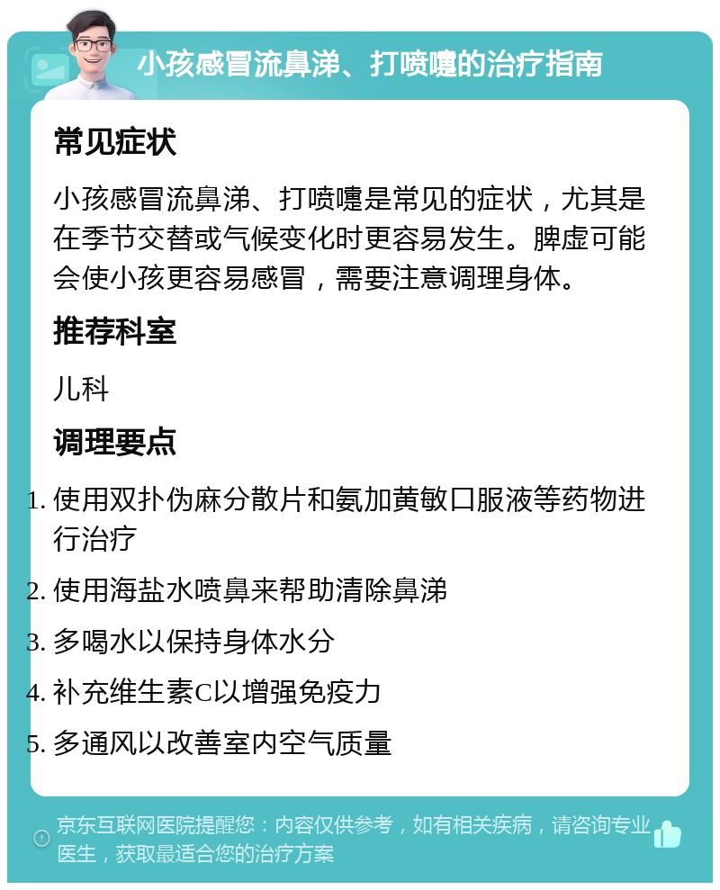 小孩感冒流鼻涕、打喷嚏的治疗指南 常见症状 小孩感冒流鼻涕、打喷嚏是常见的症状，尤其是在季节交替或气候变化时更容易发生。脾虚可能会使小孩更容易感冒，需要注意调理身体。 推荐科室 儿科 调理要点 使用双扑伪麻分散片和氨加黄敏口服液等药物进行治疗 使用海盐水喷鼻来帮助清除鼻涕 多喝水以保持身体水分 补充维生素C以增强免疫力 多通风以改善室内空气质量