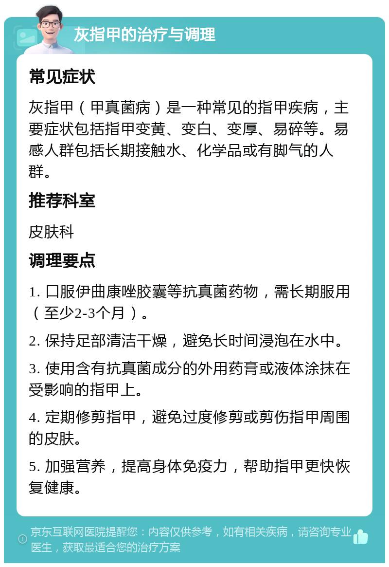 灰指甲的治疗与调理 常见症状 灰指甲（甲真菌病）是一种常见的指甲疾病，主要症状包括指甲变黄、变白、变厚、易碎等。易感人群包括长期接触水、化学品或有脚气的人群。 推荐科室 皮肤科 调理要点 1. 口服伊曲康唑胶囊等抗真菌药物，需长期服用（至少2-3个月）。 2. 保持足部清洁干燥，避免长时间浸泡在水中。 3. 使用含有抗真菌成分的外用药膏或液体涂抹在受影响的指甲上。 4. 定期修剪指甲，避免过度修剪或剪伤指甲周围的皮肤。 5. 加强营养，提高身体免疫力，帮助指甲更快恢复健康。