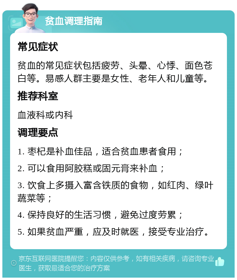 贫血调理指南 常见症状 贫血的常见症状包括疲劳、头晕、心悸、面色苍白等。易感人群主要是女性、老年人和儿童等。 推荐科室 血液科或内科 调理要点 1. 枣杞是补血佳品，适合贫血患者食用； 2. 可以食用阿胶糕或固元膏来补血； 3. 饮食上多摄入富含铁质的食物，如红肉、绿叶蔬菜等； 4. 保持良好的生活习惯，避免过度劳累； 5. 如果贫血严重，应及时就医，接受专业治疗。