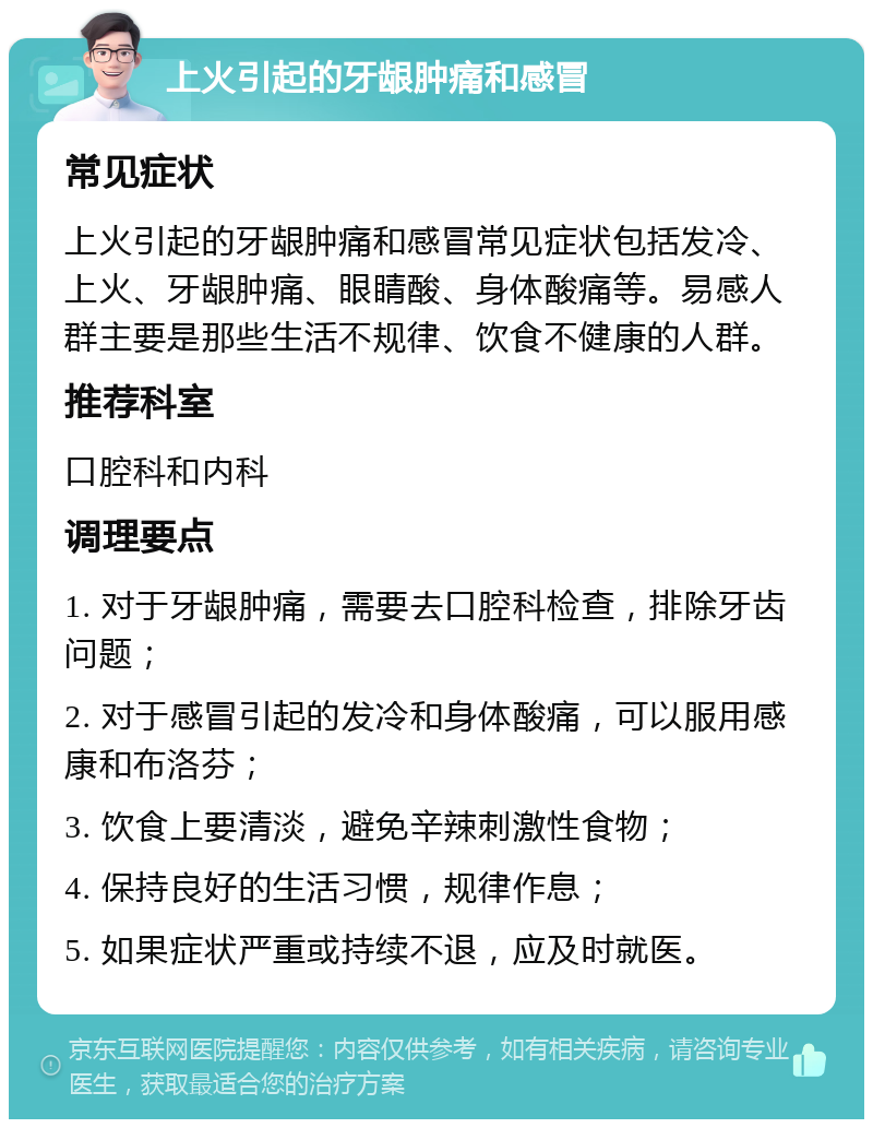 上火引起的牙龈肿痛和感冒 常见症状 上火引起的牙龈肿痛和感冒常见症状包括发冷、上火、牙龈肿痛、眼睛酸、身体酸痛等。易感人群主要是那些生活不规律、饮食不健康的人群。 推荐科室 口腔科和内科 调理要点 1. 对于牙龈肿痛，需要去口腔科检查，排除牙齿问题； 2. 对于感冒引起的发冷和身体酸痛，可以服用感康和布洛芬； 3. 饮食上要清淡，避免辛辣刺激性食物； 4. 保持良好的生活习惯，规律作息； 5. 如果症状严重或持续不退，应及时就医。