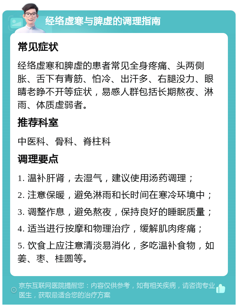 经络虚寒与脾虚的调理指南 常见症状 经络虚寒和脾虚的患者常见全身疼痛、头两侧胀、舌下有青筋、怕冷、出汗多、右腿没力、眼睛老睁不开等症状，易感人群包括长期熬夜、淋雨、体质虚弱者。 推荐科室 中医科、骨科、脊柱科 调理要点 1. 温补肝肾，去湿气，建议使用汤药调理； 2. 注意保暖，避免淋雨和长时间在寒冷环境中； 3. 调整作息，避免熬夜，保持良好的睡眠质量； 4. 适当进行按摩和物理治疗，缓解肌肉疼痛； 5. 饮食上应注意清淡易消化，多吃温补食物，如姜、枣、桂圆等。